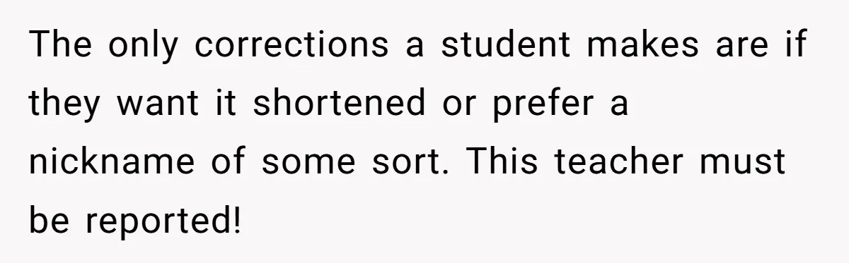 The only corrections a student makes are if they want it shortened or prefer a nickname of some sort. This teacher must be reported!