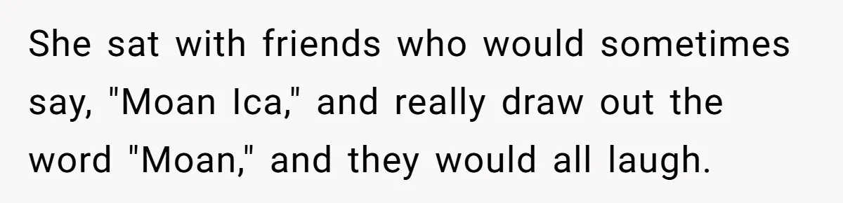 She sat with friends who would sometimes say, "Moan Ica," and really draw out the word "Moan," and they would all laugh.