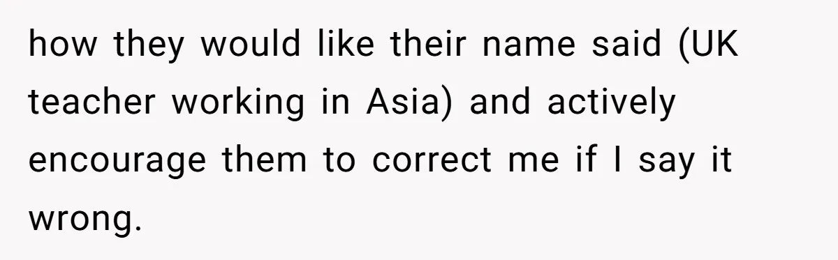 how they would like their name said (UK teacher working in Asia) and actively encourage them to correct me if I say it wrong.