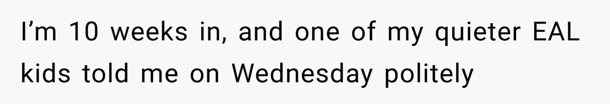 I’m 10 weeks in, and one of my quieter EAL kids told me on Wednesday politely