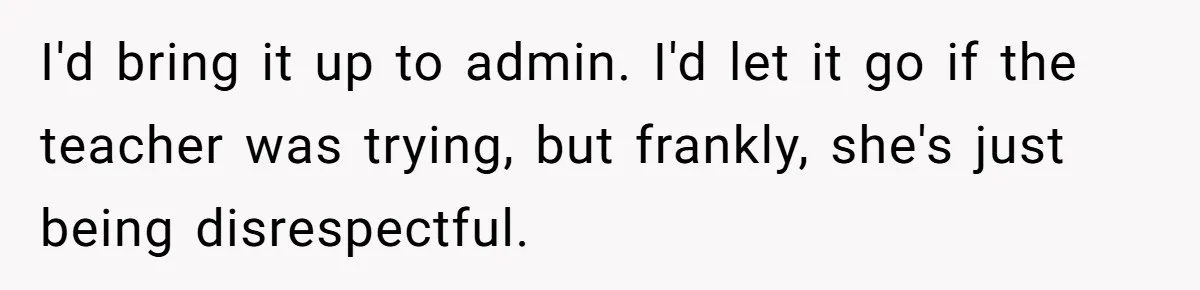 I'd bring it up to admin. I'd let it go if the teacher was trying, but frankly, she's just being disrespectful.