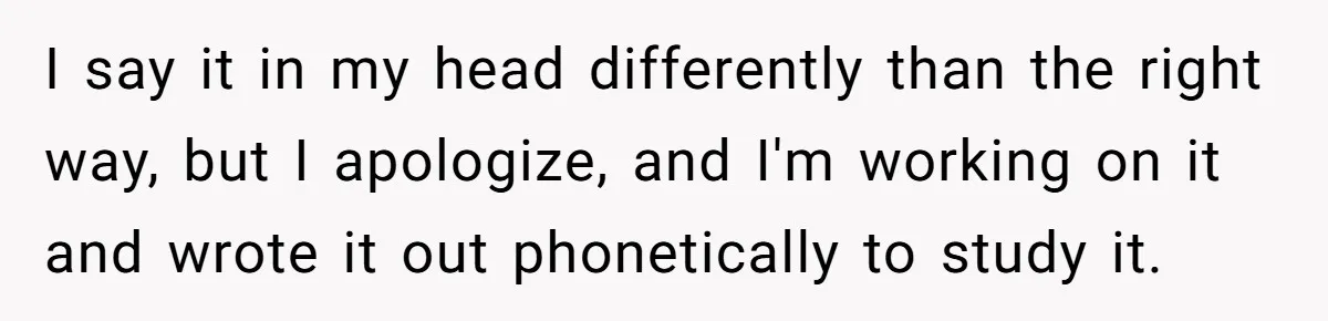 I say it in my head differently than the right way, but I apologize, and I'm working on it and wrote it out phonetically to study it.