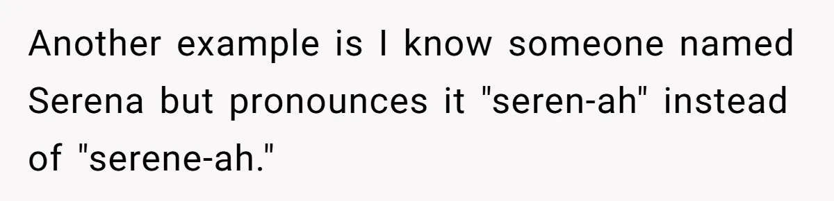 Another example is I know someone named Serena but pronounces it "seren-ah" instead of "serene-ah."