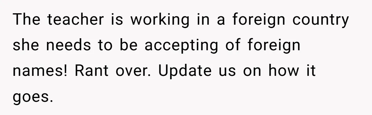 The teacher is working in a foreign country she needs to be accepting of foreign names! Rant over. Update us on how it goes.