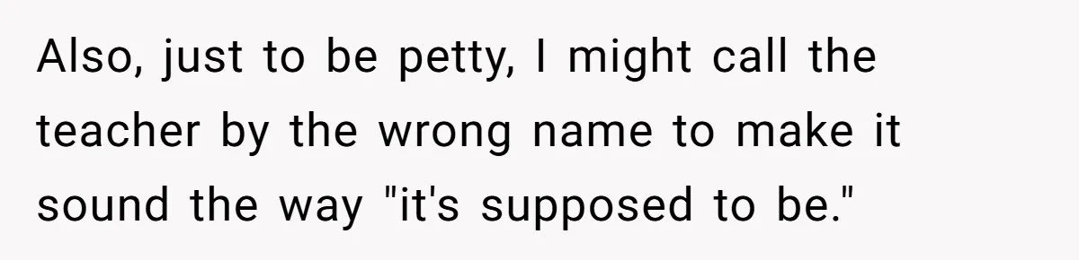 Also, just to be petty, I might call the teacher by the wrong name to make it sound the way "it's supposed to be."