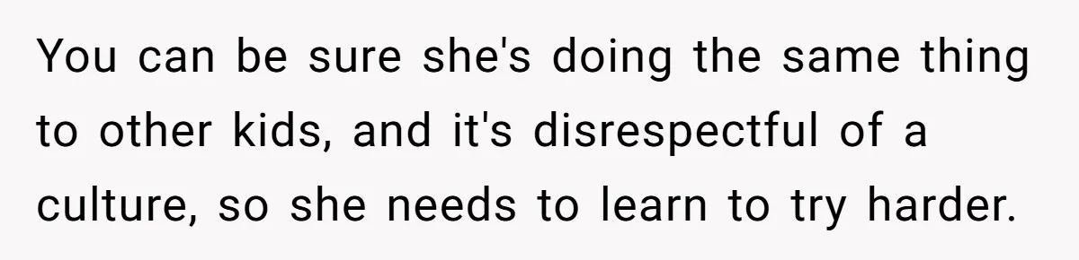 You can be sure she's doing the same thing to other kids, and it's disrespectful of a culture, so she needs to learn to try harder.