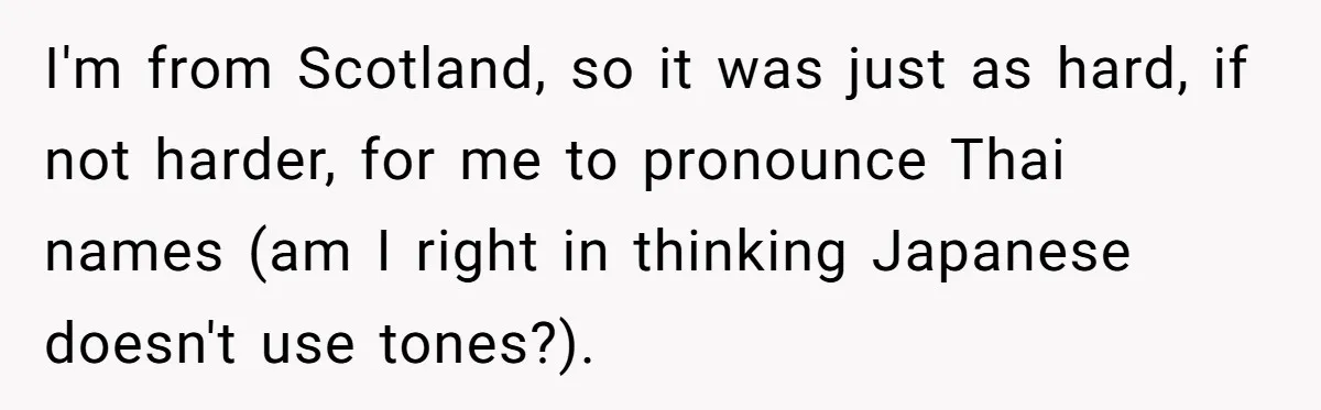 I'm from Scotland, so it was just as hard, if not harder, for me to pronounce Thai names (am I right in thinking Japanese doesn't use tones?).