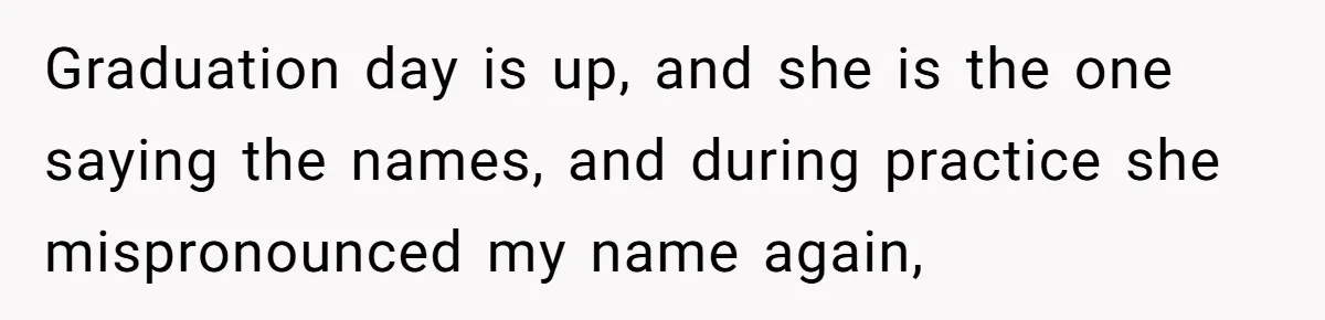 Graduation day is up, and she is the one saying the names, and during practice she mispronounced my name again,
