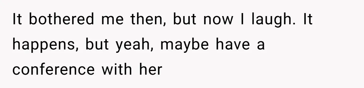 It bothered me then, but now I laugh. It happens, but yeah, maybe have a conference with her