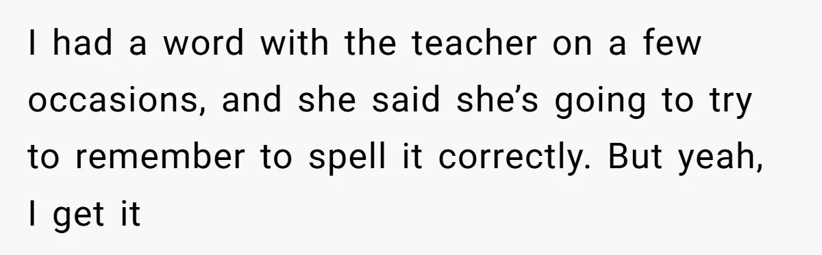 I had a word with the teacher on a few occasions, and she said she’s going to try to remember to spell it correctly. But yeah, I get it
