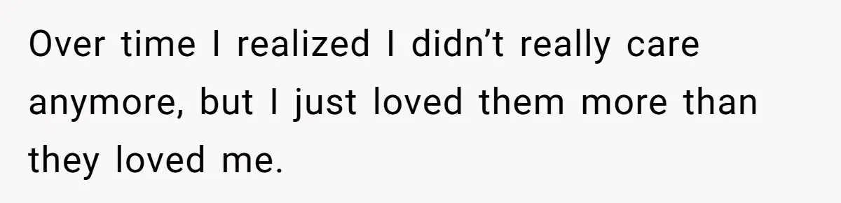 Over time I realized I didn’t really care anymore, but I just loved them more than they loved me.