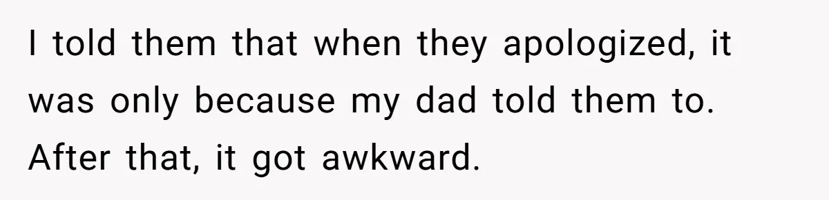 I told them that when they apologized, it was only because my dad told them to. After that, it got awkward.