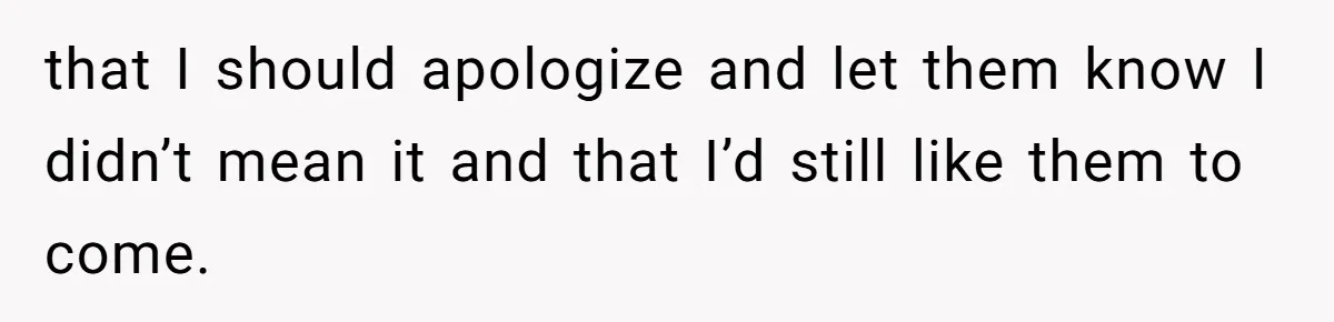 that I should apologize and let them know I didn’t mean it and that I’d still like them to come.