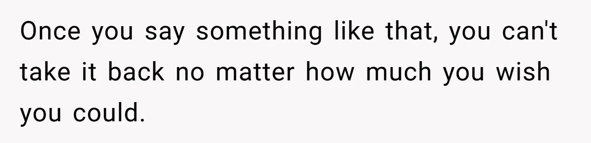 Once you say something like that, you can't take it back no matter how much you wish you could.