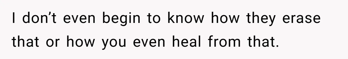 I don’t even begin to know how they erase that or how you even heal from that.