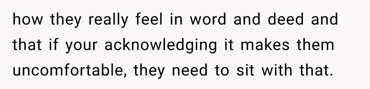 how they really feel in word and deed and that if your acknowledging it makes them uncomfortable, they need to sit with that.