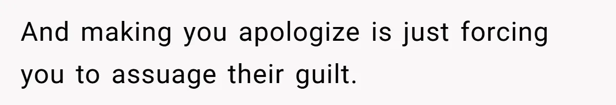 And making you apologize is just forcing you to assuage their guilt.