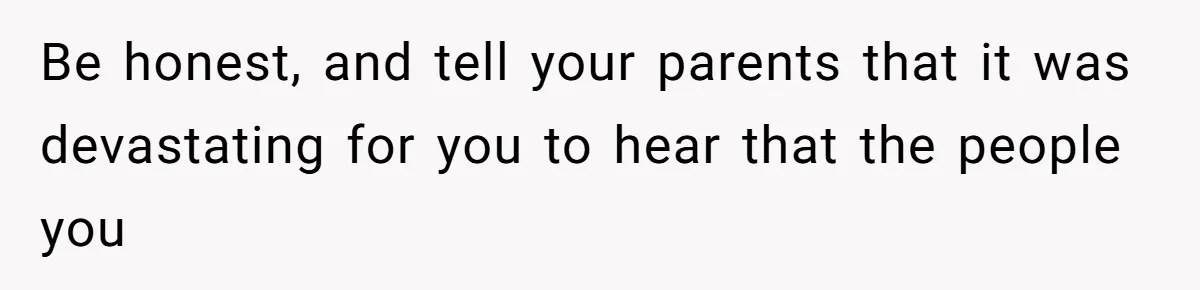 Be honest, and tell your parents that it was devastating for you to hear that the people you