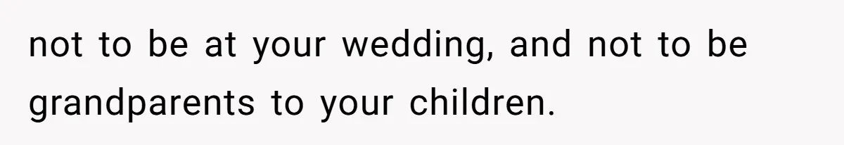 not to be at your wedding, and not to be grandparents to your children.