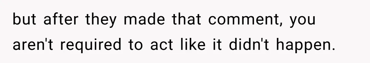 but after they made that comment, you aren't required to act like it didn't happen.