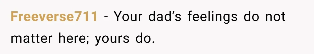 Freeverse711 − Your dad’s feelings do not matter here; yours do.