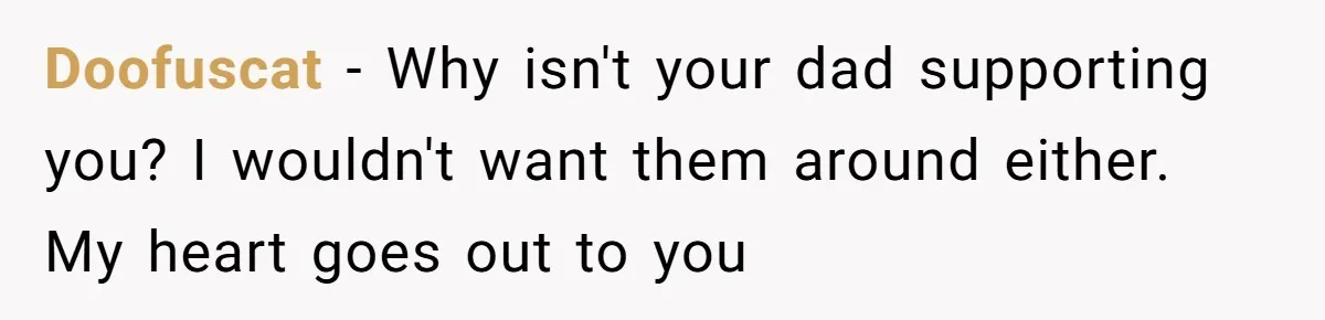 Doofuscat − Why isn't your dad supporting you? I wouldn't want them around either. My heart goes out to you
