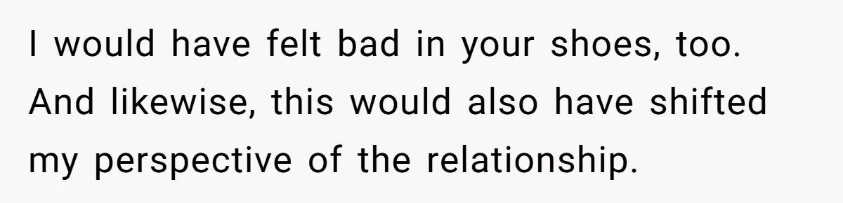 I would have felt bad in your shoes, too. And likewise, this would also have shifted my perspective of the relationship.