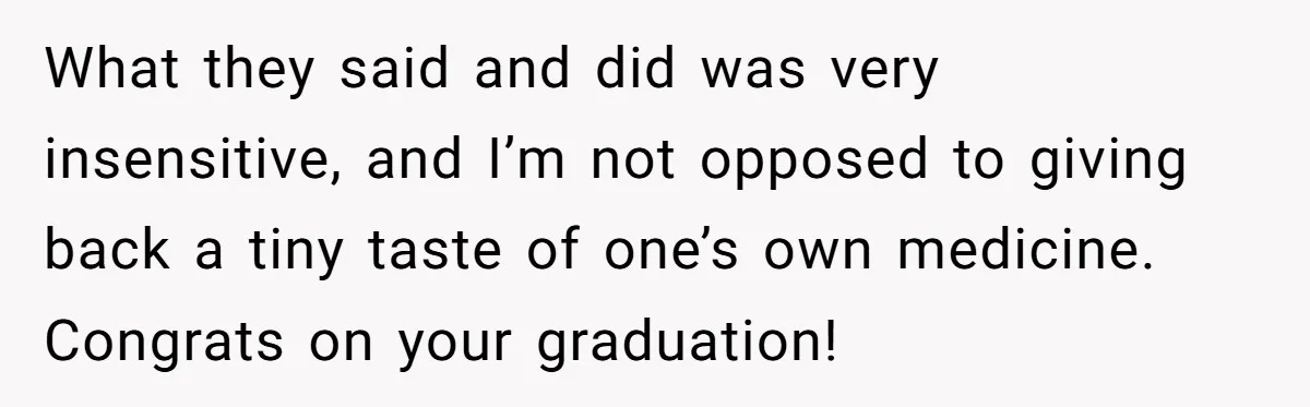What they said and did was very insensitive, and I’m not opposed to giving back a tiny taste of one’s own medicine. Congrats on your graduation!