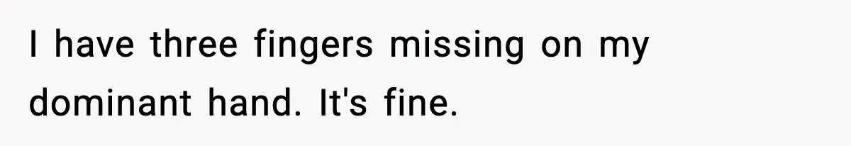 I have three fingers missing on my dominant hand. It's fine.