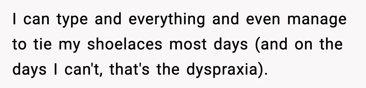 I can type and everything and even manage to tie my shoelaces most days (and on the days I can't, that's the dyspraxia).
