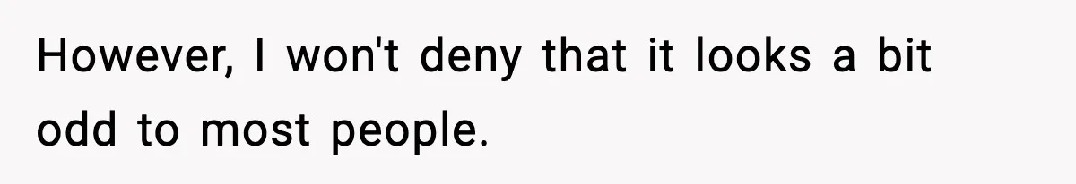 However, I won't deny that it looks a bit odd to most people.