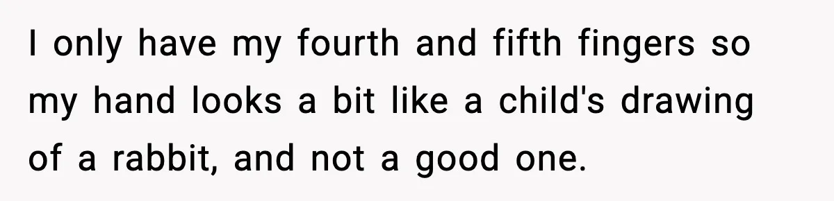 I only have my fourth and fifth fingers so my hand looks a bit like a child's drawing of a rabbit, and not a good one.