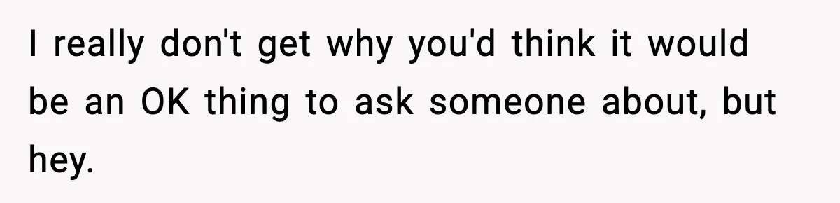 I really don't get why you'd think it would be an OK thing to ask someone about, but hey.