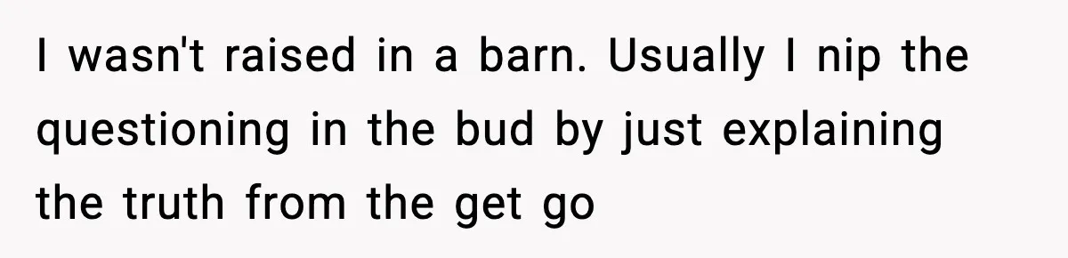 I wasn't raised in a barn. Usually I nip the questioning in the bud by just explaining the truth from the get go