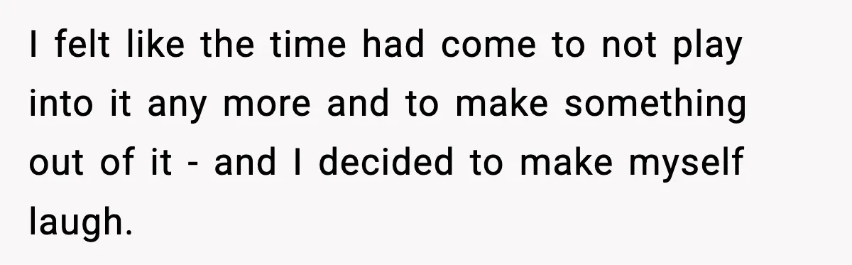 I felt like the time had come to not play into it any more and to make something out of it - and I decided to make myself laugh.