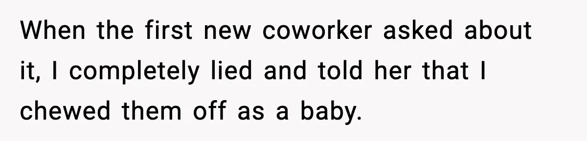 When the first new coworker asked about it, I completely lied and told her that I chewed them off as a baby.