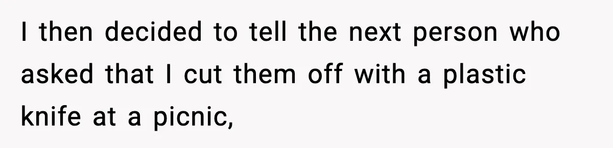 I then decided to tell the next person who asked that I cut them off with a plastic knife at a picnic,