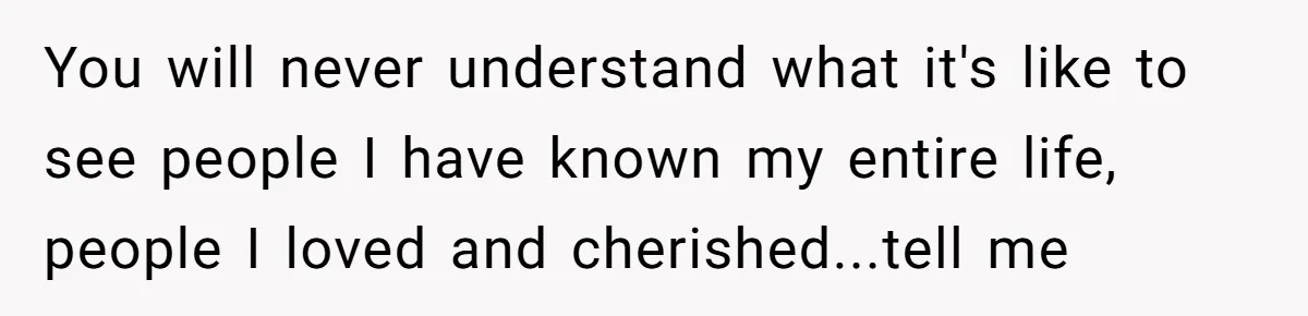 You will never understand what it's like to see people I have known my entire life, people I loved and cherished...tell me