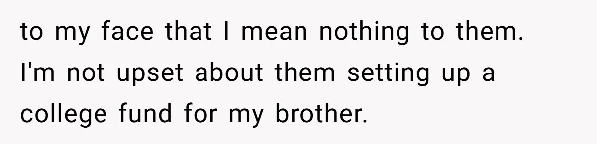 to my face that I mean nothing to them. I'm not upset about them setting up a college fund for my brother.