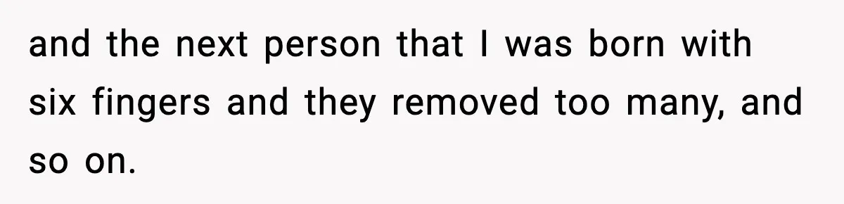 and the next person that I was born with six fingers and they removed too many, and so on.