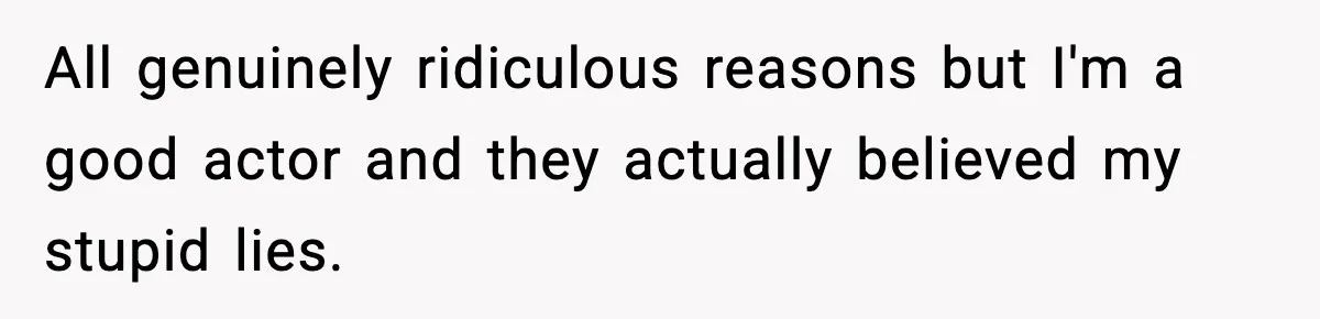 All genuinely ridiculous reasons but I'm a good actor and they actually believed my stupid lies.