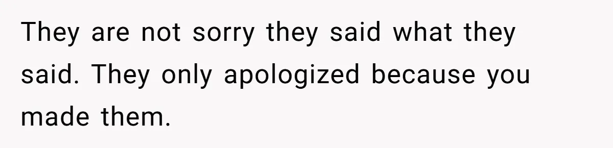 They are not sorry they said what they said. They only apologized because you made them.