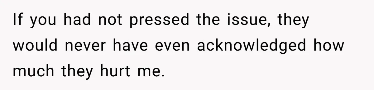 If you had not pressed the issue, they would never have even acknowledged how much they hurt me.