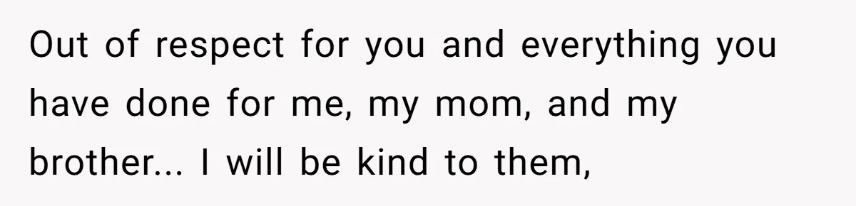 Out of respect for you and everything you have done for me, my mom, and my brother... I will be kind to them,
