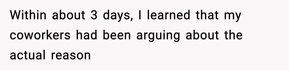 Within about 3 days, I learned that my coworkers had been arguing about the actual reason