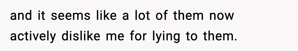 and it seems like a lot of them now actively dislike me for lying to them.