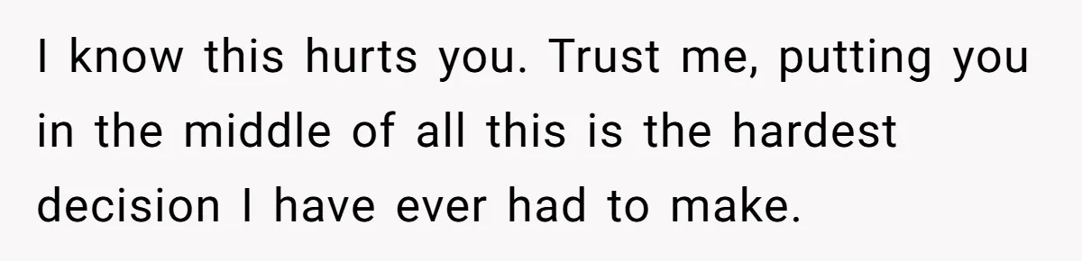 I know this hurts you. Trust me, putting you in the middle of all this is the hardest decision I have ever had to make.