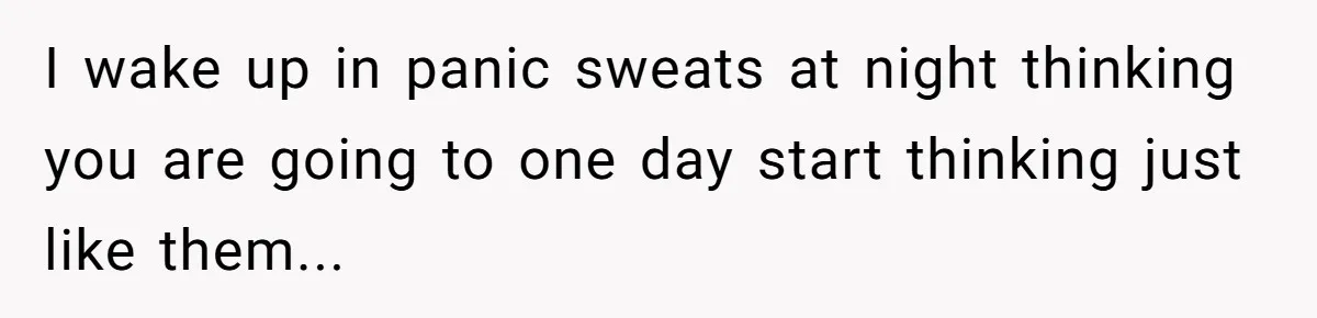 I wake up in panic sweats at night thinking you are going to one day start thinking just like them...