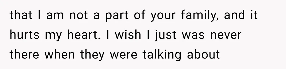 that I am not a part of your family, and it hurts my heart. I wish I just was never there when they were talking about