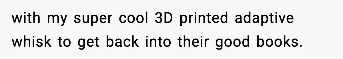 with my super cool 3D printed adaptive whisk to get back into their good books.